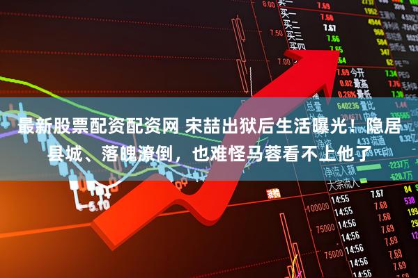 最新股票配资配资网 宋喆出狱后生活曝光！隐居县城、落魄潦倒，也难怪马蓉看不上他了