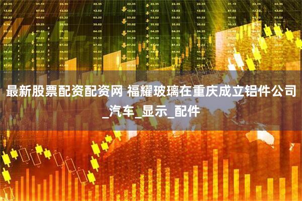最新股票配资配资网 福耀玻璃在重庆成立铝件公司_汽车_显示_配件
