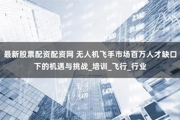 最新股票配资配资网 无人机飞手市场百万人才缺口下的机遇与挑战_培训_飞行_行业