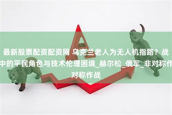 最新股票配资配资网 乌克兰老人为无人机指路？战争中的平民角色与技术伦理困境_赫尔松_俄军_非对称作战