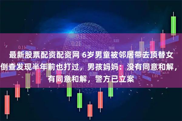最新股票配资配资网 6岁男童被邻居带去顶替女孩打疫苗！倒查发现半年前也打过，男孩妈妈：没有同意和解，警方已立案