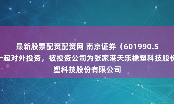 最新股票配资配资网 南京证券（601990.SH）新增一起对外投资，被投资公司为张家港天乐橡塑科技股份有限公司