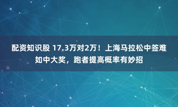 配资知识股 17.3万对2万！上海马拉松中签难如中大奖，跑者提高概率有妙招