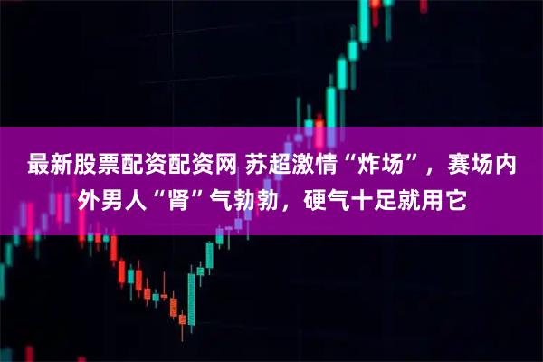 最新股票配资配资网 苏超激情“炸场”，赛场内外男人“肾”气勃勃，硬气十足就用它