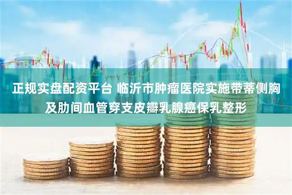 正规实盘配资平台 临沂市肿瘤医院实施带蒂侧胸及肋间血管穿支皮瓣乳腺癌保乳整形