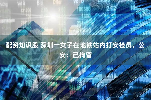 配资知识股 深圳一女子在地铁站内打安检员，公安：已拘留