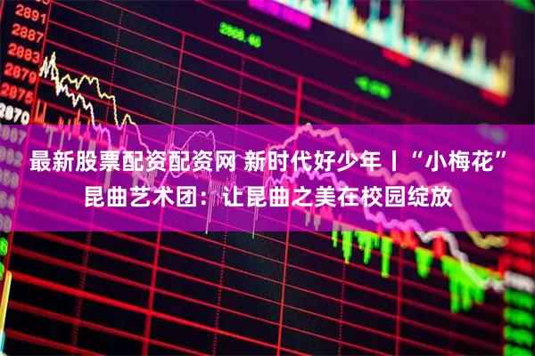 最新股票配资配资网 新时代好少年丨“小梅花”昆曲艺术团：让昆曲之美在校园绽放