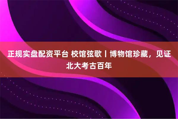 正规实盘配资平台 校馆弦歌丨博物馆珍藏，见证北大考古百年