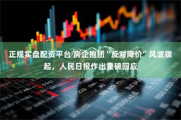 正规实盘配资平台 房企抱团“反对降价”风波骤起，人民日报作出重磅回应
