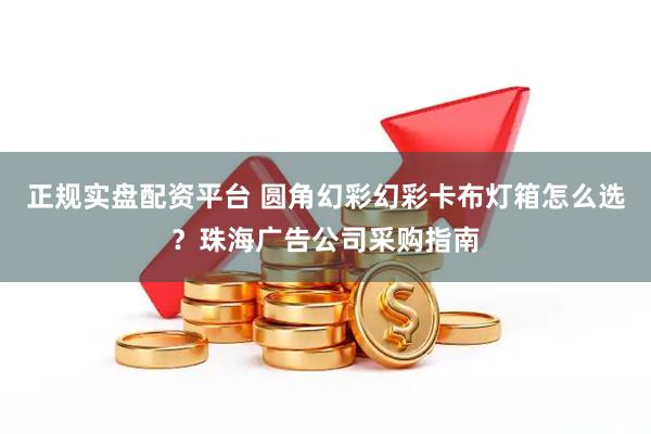 正规实盘配资平台 圆角幻彩幻彩卡布灯箱怎么选？珠海广告公司采购指南