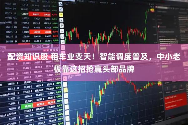 配资知识股 租车业变天!智能调度普及,中小老板靠这招抢赢头部品牌