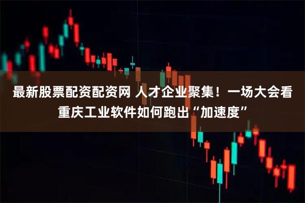 最新股票配资配资网 人才企业聚集！一场大会看重庆工业软件如何跑出“加速度”