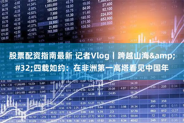 股票配资指南最新 记者Vlog丨跨越山海 四载如约：在非洲第一高塔看见中国年