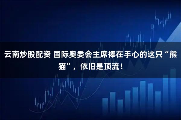 云南炒股配资 国际奥委会主席捧在手心的这只“熊猫”，依旧是顶流！