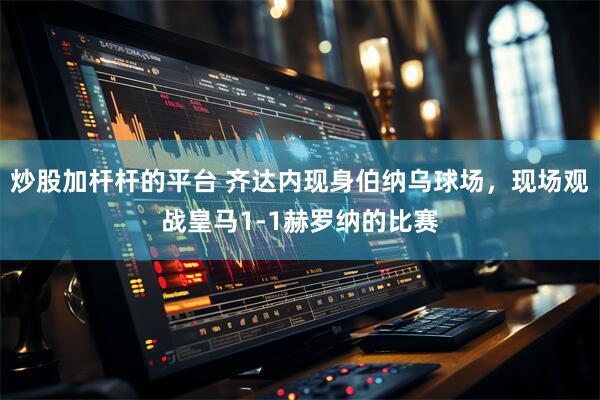 炒股加杆杆的平台 齐达内现身伯纳乌球场，现场观战皇马1-1赫罗纳的比赛